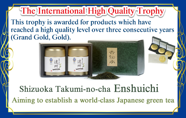 The International High Quality Trophy
This trophy is awarded for products which have reached a high quality level over three consecutive years (Grand Gold, Gold).
Shizuoka Takumi-no-cha  Enshuichi
Aiming to establish a world-class Japanese green tea